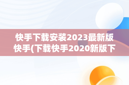 快手下载安装2023最新版快手(下载快手2020新版下载)