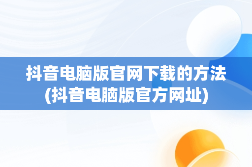 抖音电脑版官网下载的方法(抖音电脑版官方网址)