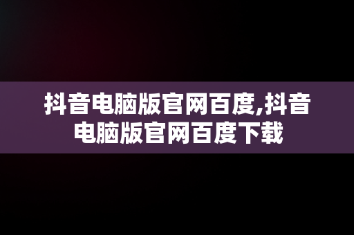抖音电脑版官网百度,抖音电脑版官网百度下载