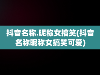 抖音名称.昵称女搞笑(抖音名称昵称女搞笑可爱)