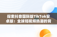 探索抖音国际版TikTok安卓版：全球短视频热潮的背后，抖音国际版tiktok安卓版官网 