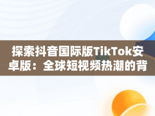 探索抖音国际版TikTok安卓版：全球短视频热潮的背后，抖音国际版tiktok安卓版官网 