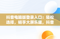 抖音电脑版登录入口：轻松选择，畅享大屏乐趣，抖音电脑版在哪里登陆 