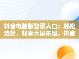 抖音电脑版登录入口：轻松选择，畅享大屏乐趣，抖音电脑版在哪里登陆 