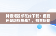 抖音短视频在线下载：便捷还是版权挑战？，抖音短视频在线下载安装 