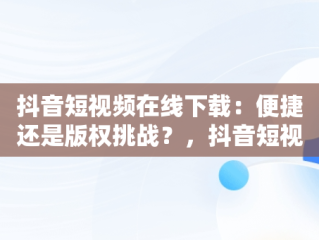 抖音短视频在线下载：便捷还是版权挑战？，抖音短视频在线下载安装 
