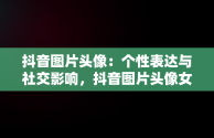 抖音图片头像：个性表达与社交影响，抖音图片头像女生 