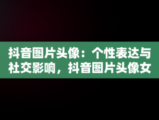 抖音图片头像：个性表达与社交影响，抖音图片头像女生 