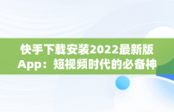 快手下载安装2022最新版App：短视频时代的必备神器，快手下载安装2022最新版 
