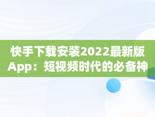 快手下载安装2022最新版App：短视频时代的必备神器，快手下载安装2022最新版 