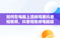 如何在电脑上流畅观看抖音短视频，抖音短视频电脑版2021 
