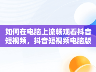 如何在电脑上流畅观看抖音短视频，抖音短视频电脑版2021 