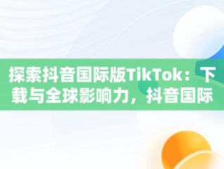 探索抖音国际版TikTok：下载与全球影响力，抖音国际版tiktok下载地址 