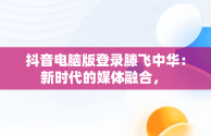 抖音电脑版登录滕飞中华：新时代的媒体融合， 