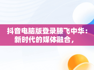 抖音电脑版登录滕飞中华：新时代的媒体融合， 