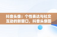 抖音头像：个性表达与社交互动的新窗口，抖音头像图片2025最新款 