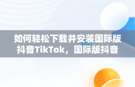 如何轻松下载并安装国际版抖音TikTok，国际版抖音tik tok下载教程 