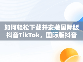 如何轻松下载并安装国际版抖音TikTok，国际版抖音tik tok下载教程 