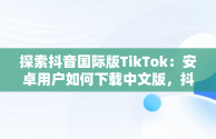 探索抖音国际版TikTok：安卓用户如何下载中文版，抖音国际版 tiktok1.2.0 