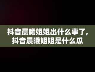 抖音晨曦姐姐出什么事了,抖音晨曦姐姐是什么瓜
