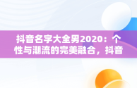 抖音名字大全男2020：个性与潮流的完美融合，抖音名字大全男2020英文 
