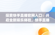 探索快手直播官网入口：开启全新娱乐体验，快手直播app官方 