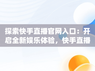 探索快手直播官网入口：开启全新娱乐体验，快手直播app官方 