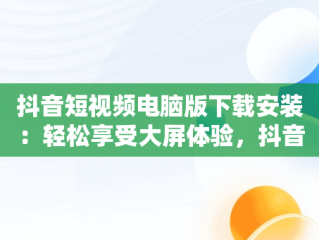 抖音短视频电脑版下载安装：轻松享受大屏体验，抖音短视频下载安装最新版电脑版 