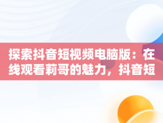探索抖音短视频电脑版：在线观看莉哥的魅力，抖音短视频电脑版在线观看莉哥直播 
