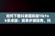 如何下载抖音国际版TikTok安卓版：简单步骤指南，抖音国际版 tiktok如何下载 