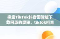 探索TikTok抖音国际版下载网页的奥秘，tiktok抖音国际版app下载 