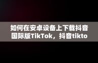 如何在安卓设备上下载抖音国际版TikTok，抖音tiktok国际版安卓下载 