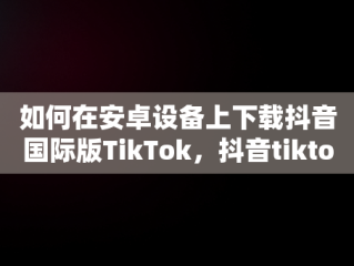 如何在安卓设备上下载抖音国际版TikTok，抖音tiktok国际版安卓下载 