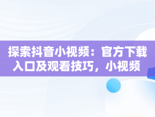 探索抖音小视频：官方下载入口及观看技巧，小视频 抖音 官方网站 