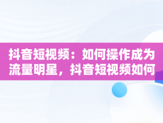 抖音短视频：如何操作成为流量明星，抖音短视频如何操作赚钱 