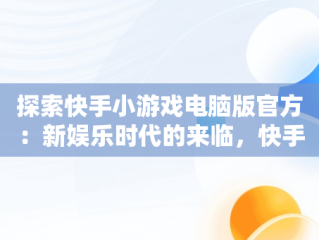 探索快手小游戏电脑版官方：新娱乐时代的来临，快手小游戏电脑版官方网站 