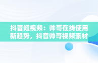 抖音短视频：帅哥在线使用新趋势，抖音帅哥视频素材 