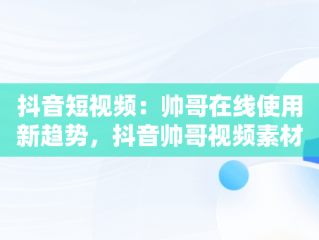 抖音短视频：帅哥在线使用新趋势，抖音帅哥视频素材 