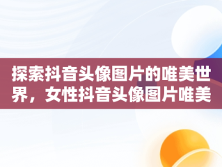 探索抖音头像图片的唯美世界，女性抖音头像图片唯美 