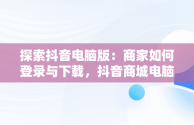 探索抖音电脑版：商家如何登录与下载，抖音商城电脑版 