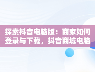 探索抖音电脑版：商家如何登录与下载，抖音商城电脑版 