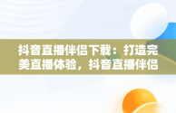 抖音直播伴侣下载：打造完美直播体验，抖音直播伴侣下载不了怎么办 