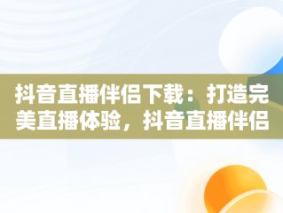 抖音直播伴侣下载：打造完美直播体验，抖音直播伴侣下载不了怎么办 