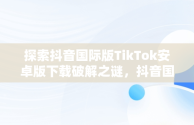 探索抖音国际版TikTok安卓版下载破解之谜，抖音国际版tiktok v9.5.3下载 