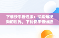 下载快手普通版：探索短视频的世界，下载快手普通版app 