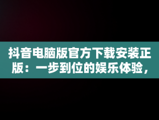抖音电脑版官方下载安装正版：一步到位的娱乐体验，抖音电脑版官方下载安装正版苹果 
