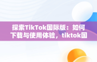 探索TikTok国际版：如何下载与使用体验，tiktok国际版抖音下载安卓 