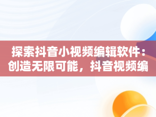 探索抖音小视频编辑软件：创造无限可能，抖音视频编辑软件叫什么 