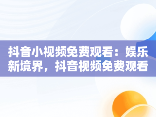 抖音小视频免费观看：娱乐新境界，抖音视频免费观看下载 