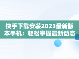 快手下载安装2023最新版本手机：轻松掌握最新动态，快手下载安装2023最新版本手机桌面 